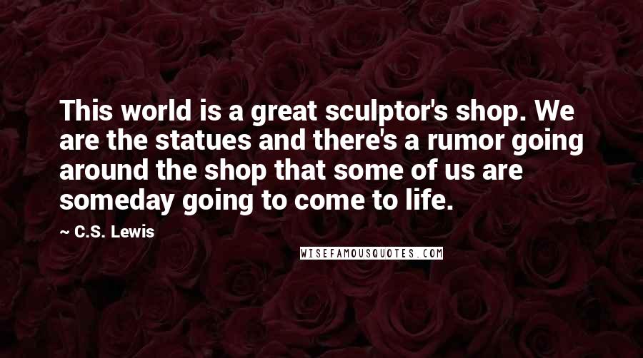 C.S. Lewis Quotes: This world is a great sculptor's shop. We are the statues and there's a rumor going around the shop that some of us are someday going to come to life.