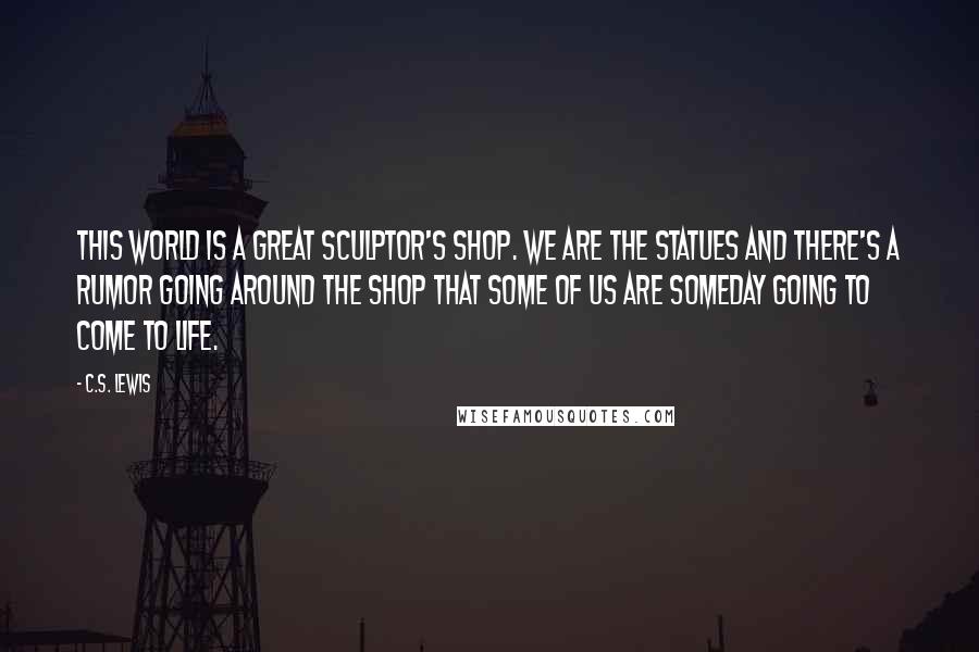 C.S. Lewis Quotes: This world is a great sculptor's shop. We are the statues and there's a rumor going around the shop that some of us are someday going to come to life.