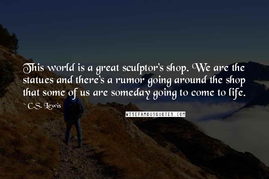 C.S. Lewis Quotes: This world is a great sculptor's shop. We are the statues and there's a rumor going around the shop that some of us are someday going to come to life.