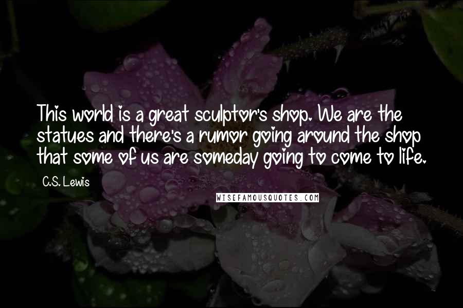 C.S. Lewis Quotes: This world is a great sculptor's shop. We are the statues and there's a rumor going around the shop that some of us are someday going to come to life.