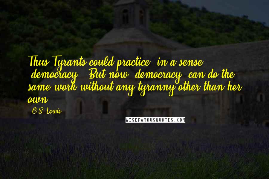 C.S. Lewis Quotes: Thus Tyrants could practice, in a sense, "democracy." But now "democracy" can do the same work without any tyranny other than her own.