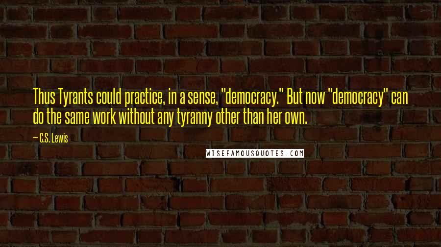 C.S. Lewis Quotes: Thus Tyrants could practice, in a sense, "democracy." But now "democracy" can do the same work without any tyranny other than her own.