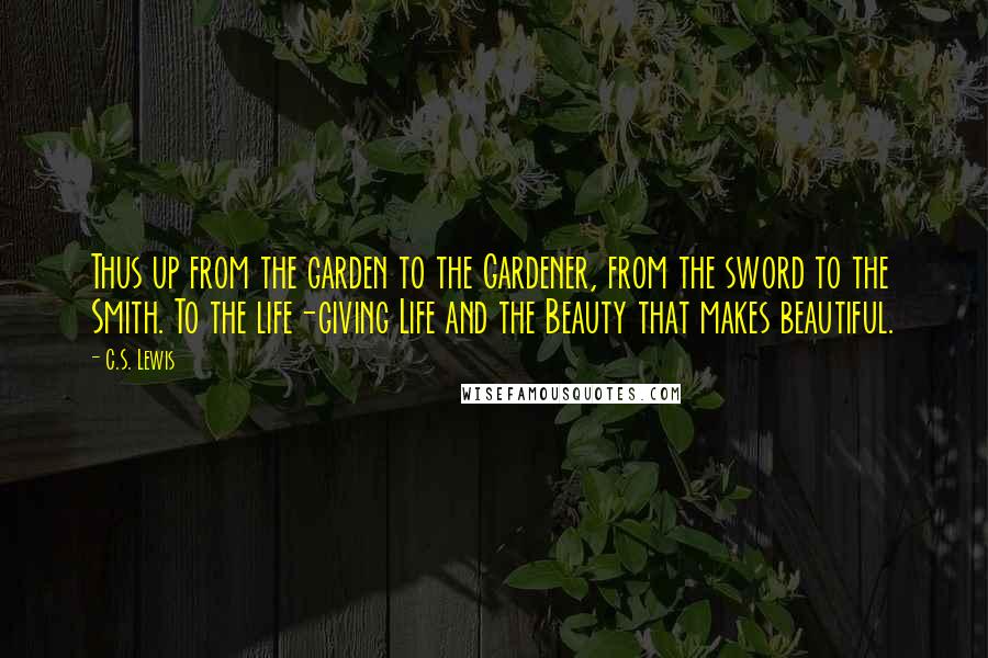 C.S. Lewis Quotes: Thus up from the garden to the Gardener, from the sword to the Smith. To the life-giving Life and the Beauty that makes beautiful.