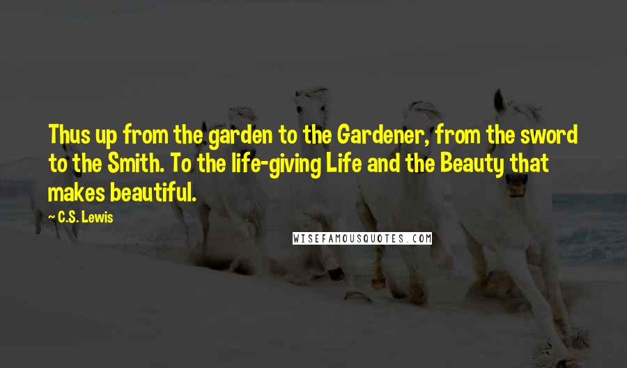 C.S. Lewis Quotes: Thus up from the garden to the Gardener, from the sword to the Smith. To the life-giving Life and the Beauty that makes beautiful.