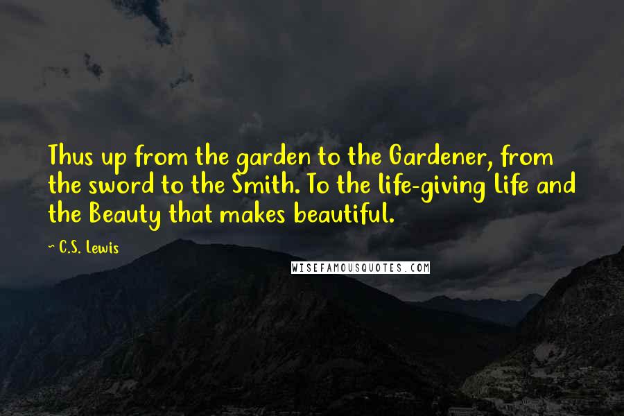 C.S. Lewis Quotes: Thus up from the garden to the Gardener, from the sword to the Smith. To the life-giving Life and the Beauty that makes beautiful.