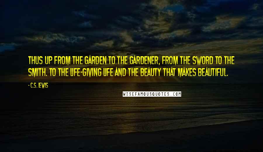 C.S. Lewis Quotes: Thus up from the garden to the Gardener, from the sword to the Smith. To the life-giving Life and the Beauty that makes beautiful.