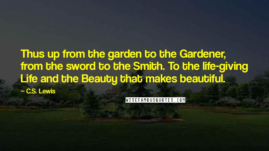 C.S. Lewis Quotes: Thus up from the garden to the Gardener, from the sword to the Smith. To the life-giving Life and the Beauty that makes beautiful.