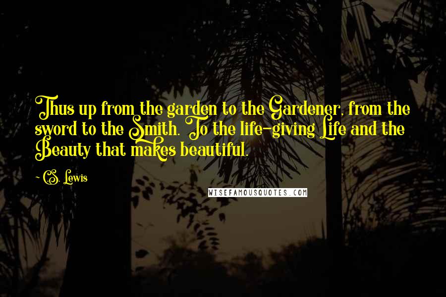 C.S. Lewis Quotes: Thus up from the garden to the Gardener, from the sword to the Smith. To the life-giving Life and the Beauty that makes beautiful.