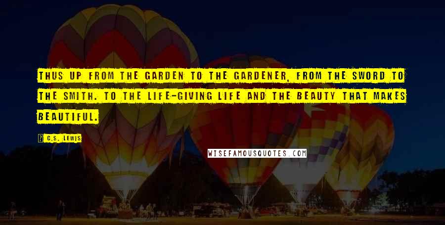 C.S. Lewis Quotes: Thus up from the garden to the Gardener, from the sword to the Smith. To the life-giving Life and the Beauty that makes beautiful.