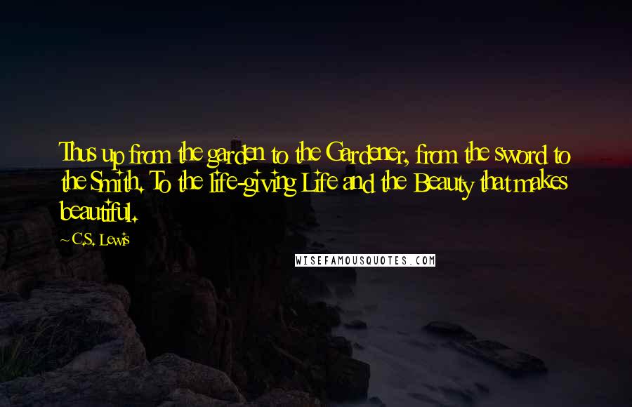 C.S. Lewis Quotes: Thus up from the garden to the Gardener, from the sword to the Smith. To the life-giving Life and the Beauty that makes beautiful.