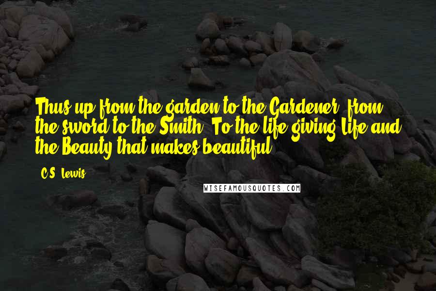 C.S. Lewis Quotes: Thus up from the garden to the Gardener, from the sword to the Smith. To the life-giving Life and the Beauty that makes beautiful.