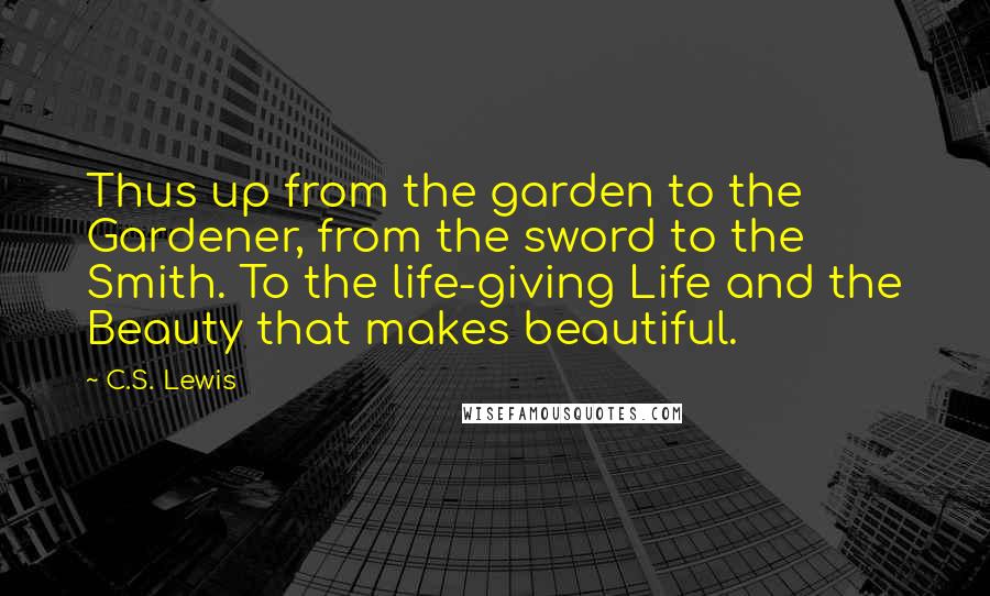 C.S. Lewis Quotes: Thus up from the garden to the Gardener, from the sword to the Smith. To the life-giving Life and the Beauty that makes beautiful.