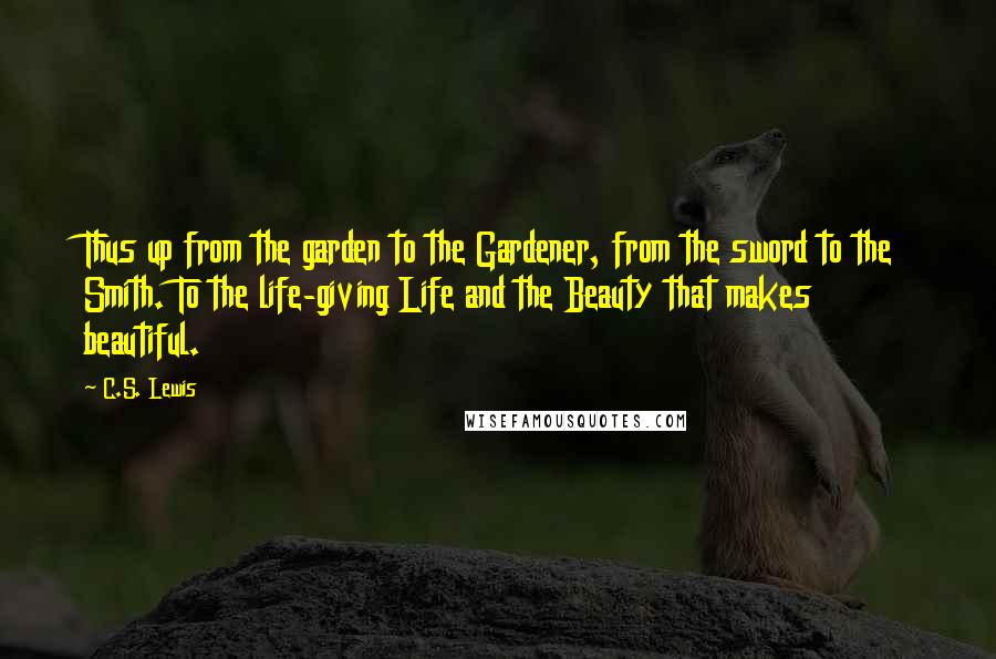 C.S. Lewis Quotes: Thus up from the garden to the Gardener, from the sword to the Smith. To the life-giving Life and the Beauty that makes beautiful.