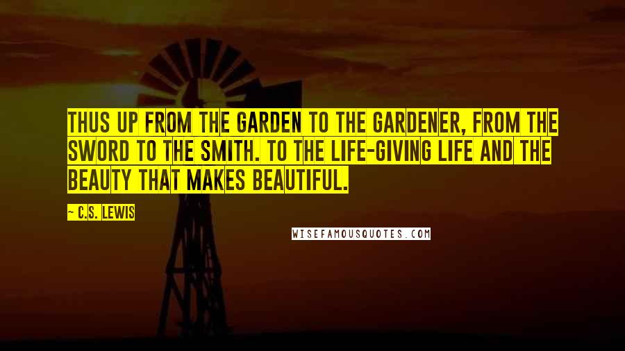 C.S. Lewis Quotes: Thus up from the garden to the Gardener, from the sword to the Smith. To the life-giving Life and the Beauty that makes beautiful.