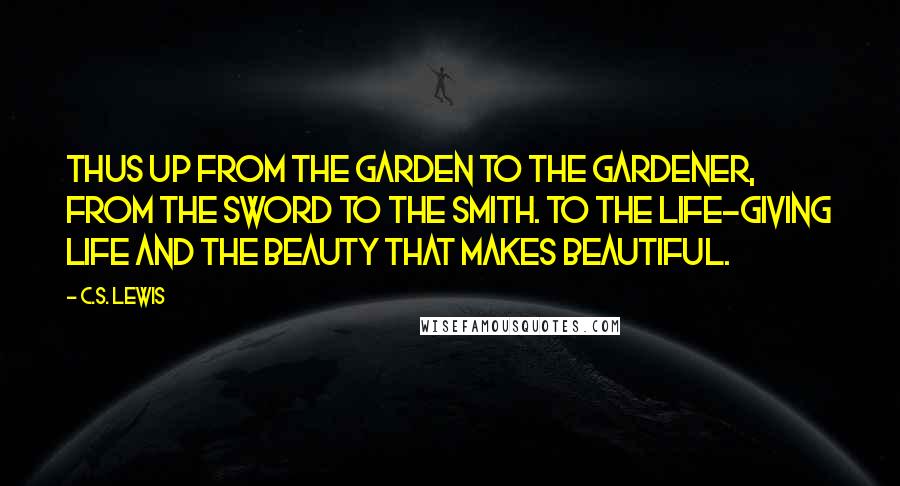 C.S. Lewis Quotes: Thus up from the garden to the Gardener, from the sword to the Smith. To the life-giving Life and the Beauty that makes beautiful.