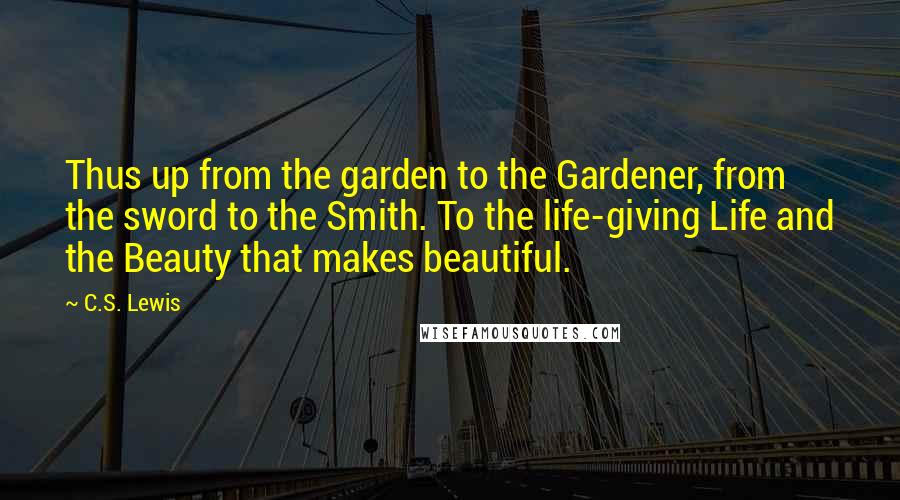 C.S. Lewis Quotes: Thus up from the garden to the Gardener, from the sword to the Smith. To the life-giving Life and the Beauty that makes beautiful.