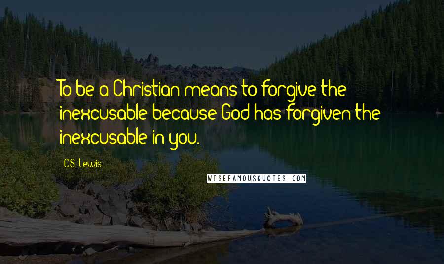C.S. Lewis Quotes: To be a Christian means to forgive the inexcusable because God has forgiven the inexcusable in you.