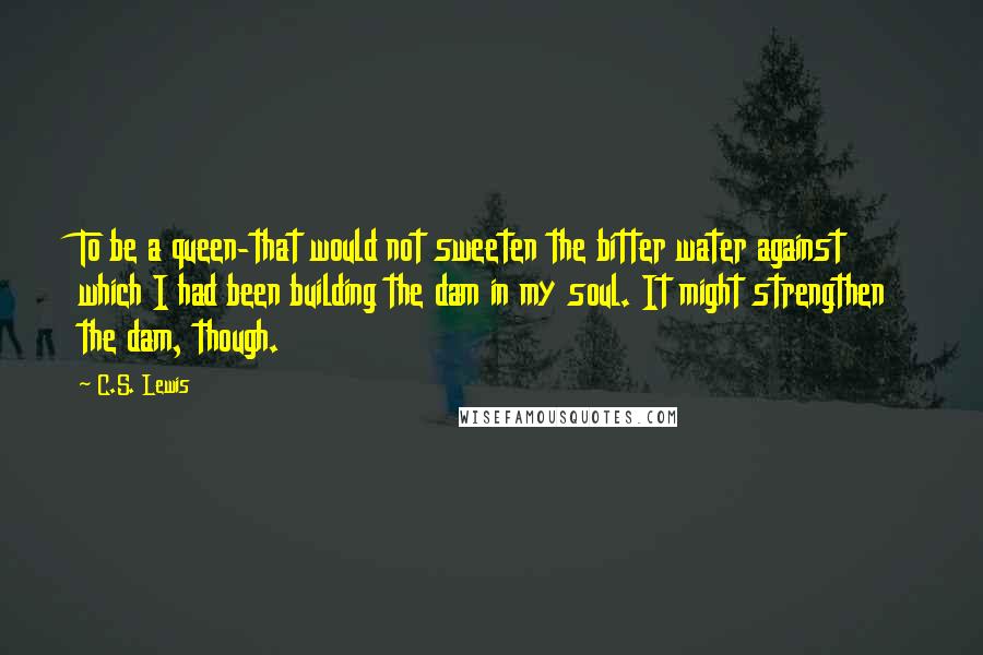 C.S. Lewis Quotes: To be a queen-that would not sweeten the bitter water against which I had been building the dam in my soul. It might strengthen the dam, though.