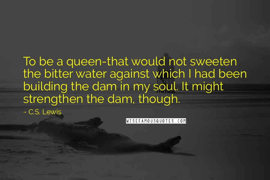 C.S. Lewis Quotes: To be a queen-that would not sweeten the bitter water against which I had been building the dam in my soul. It might strengthen the dam, though.