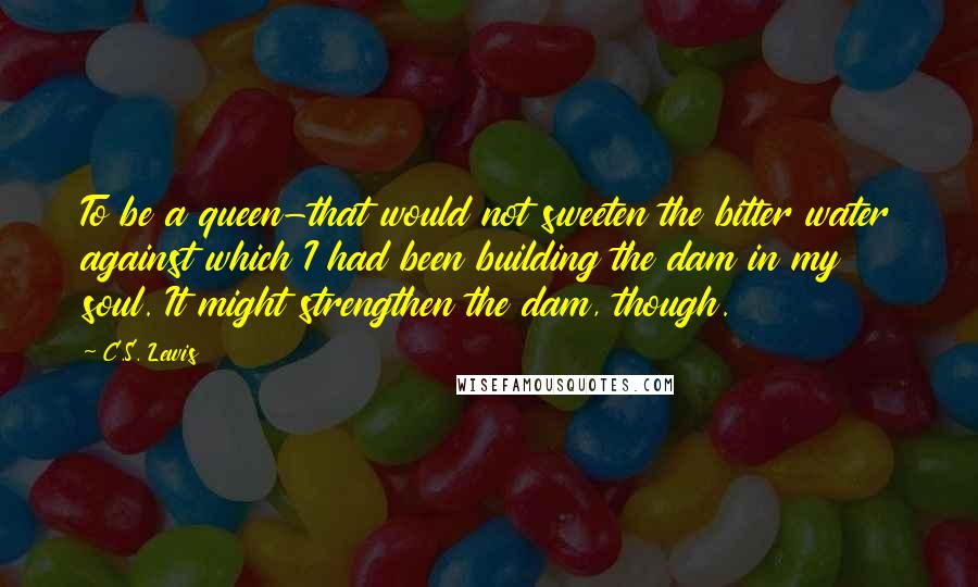 C.S. Lewis Quotes: To be a queen-that would not sweeten the bitter water against which I had been building the dam in my soul. It might strengthen the dam, though.