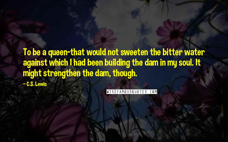 C.S. Lewis Quotes: To be a queen-that would not sweeten the bitter water against which I had been building the dam in my soul. It might strengthen the dam, though.