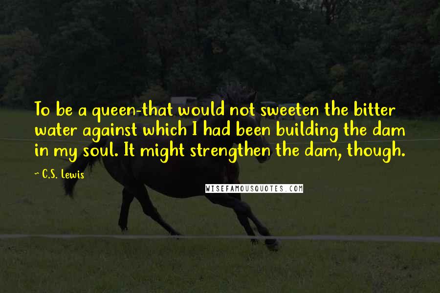 C.S. Lewis Quotes: To be a queen-that would not sweeten the bitter water against which I had been building the dam in my soul. It might strengthen the dam, though.