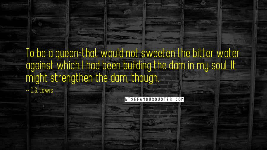 C.S. Lewis Quotes: To be a queen-that would not sweeten the bitter water against which I had been building the dam in my soul. It might strengthen the dam, though.