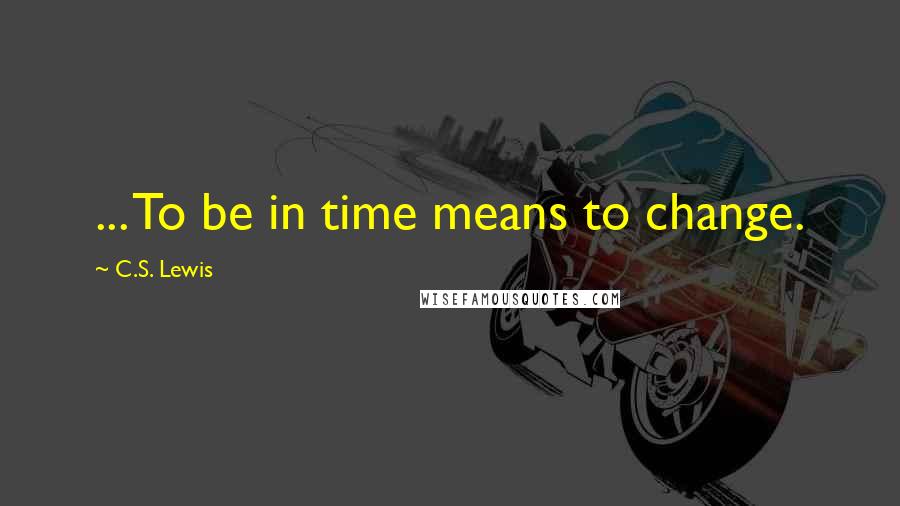 C.S. Lewis Quotes: ... To be in time means to change.