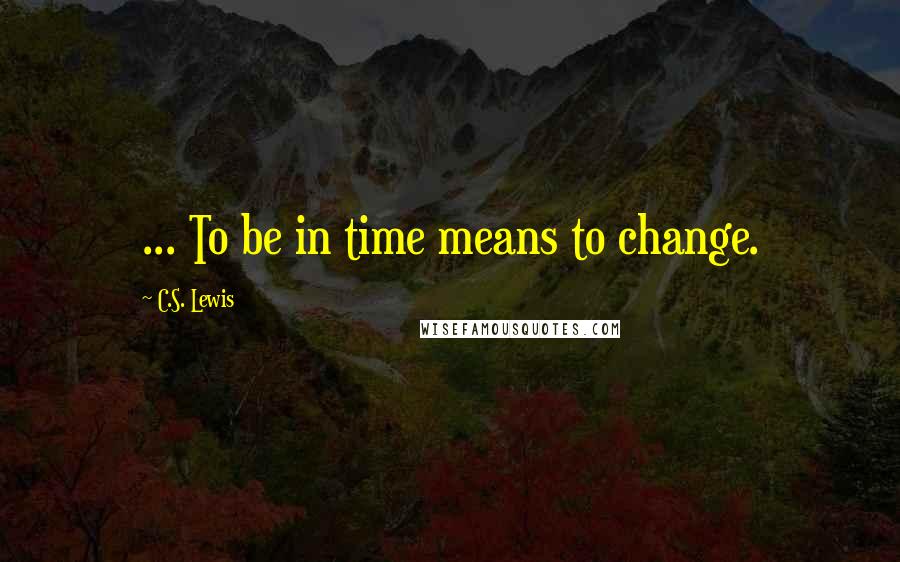 C.S. Lewis Quotes: ... To be in time means to change.