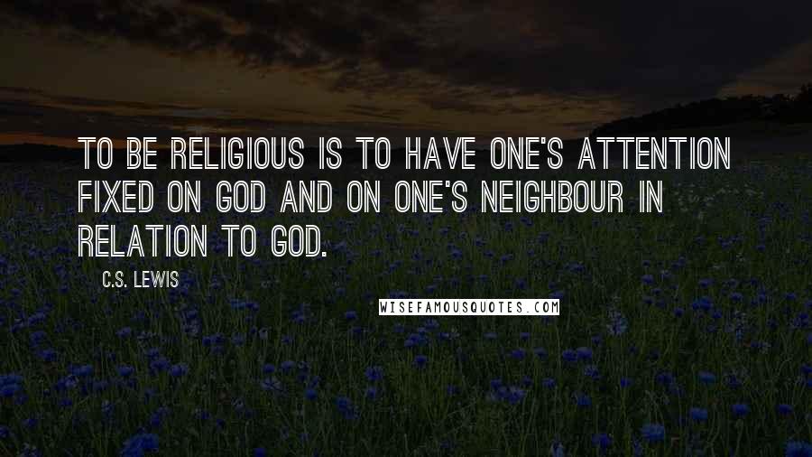 C.S. Lewis Quotes: To be religious is to have one's attention fixed on God and on one's neighbour in relation to God.