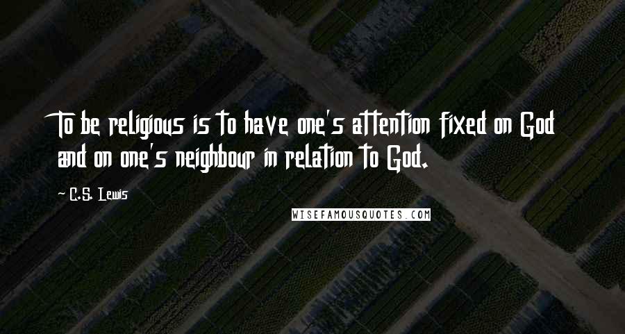 C.S. Lewis Quotes: To be religious is to have one's attention fixed on God and on one's neighbour in relation to God.