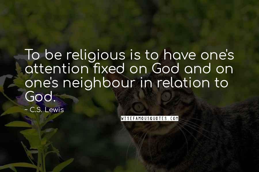 C.S. Lewis Quotes: To be religious is to have one's attention fixed on God and on one's neighbour in relation to God.