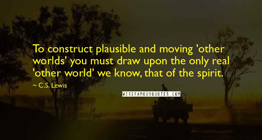 C.S. Lewis Quotes: To construct plausible and moving 'other worlds' you must draw upon the only real 'other world' we know, that of the spirit.