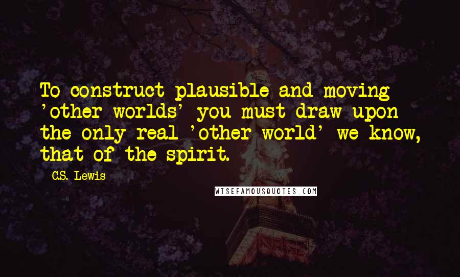 C.S. Lewis Quotes: To construct plausible and moving 'other worlds' you must draw upon the only real 'other world' we know, that of the spirit.