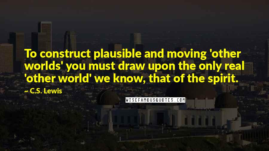 C.S. Lewis Quotes: To construct plausible and moving 'other worlds' you must draw upon the only real 'other world' we know, that of the spirit.