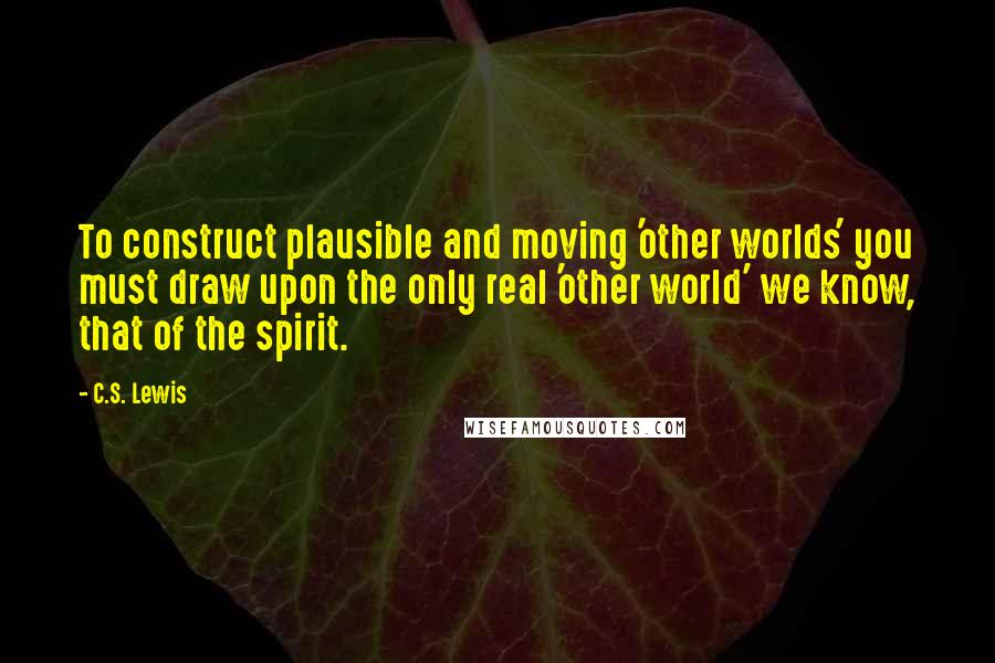 C.S. Lewis Quotes: To construct plausible and moving 'other worlds' you must draw upon the only real 'other world' we know, that of the spirit.