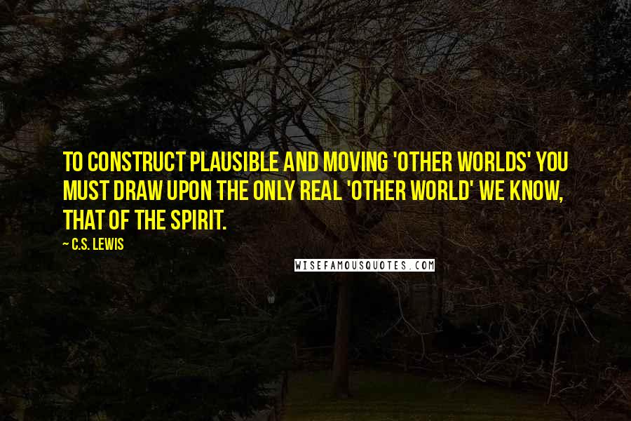 C.S. Lewis Quotes: To construct plausible and moving 'other worlds' you must draw upon the only real 'other world' we know, that of the spirit.