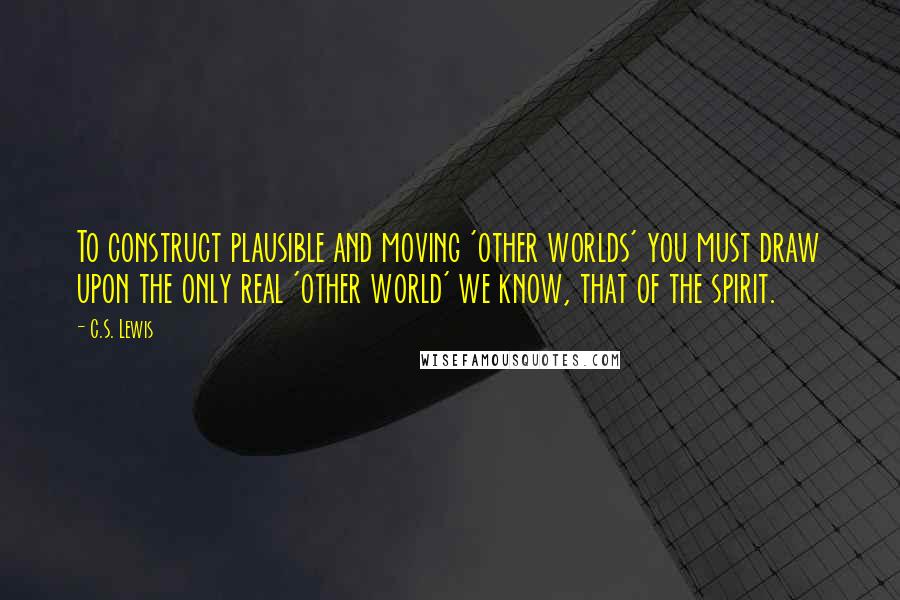 C.S. Lewis Quotes: To construct plausible and moving 'other worlds' you must draw upon the only real 'other world' we know, that of the spirit.