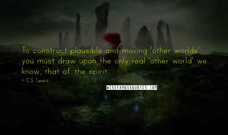 C.S. Lewis Quotes: To construct plausible and moving 'other worlds' you must draw upon the only real 'other world' we know, that of the spirit.