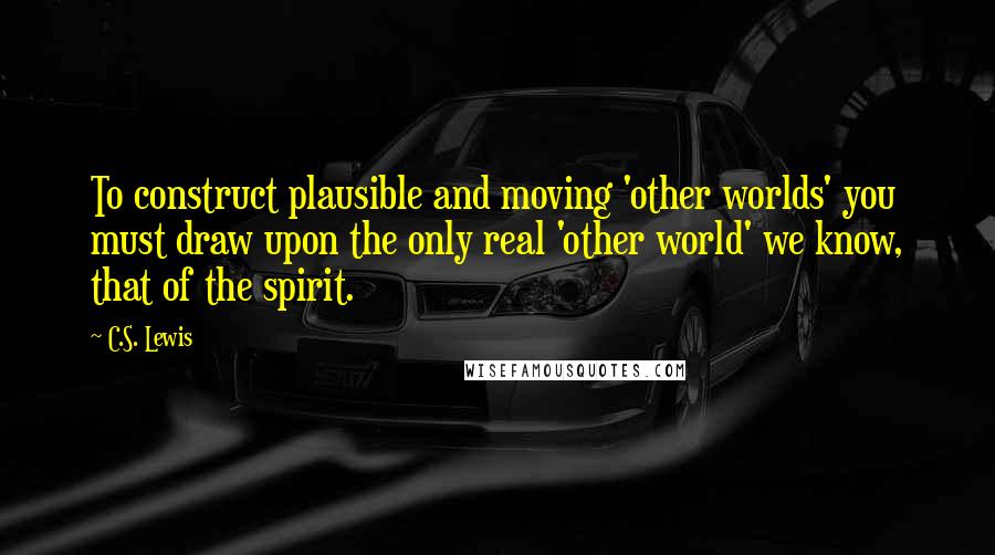 C.S. Lewis Quotes: To construct plausible and moving 'other worlds' you must draw upon the only real 'other world' we know, that of the spirit.