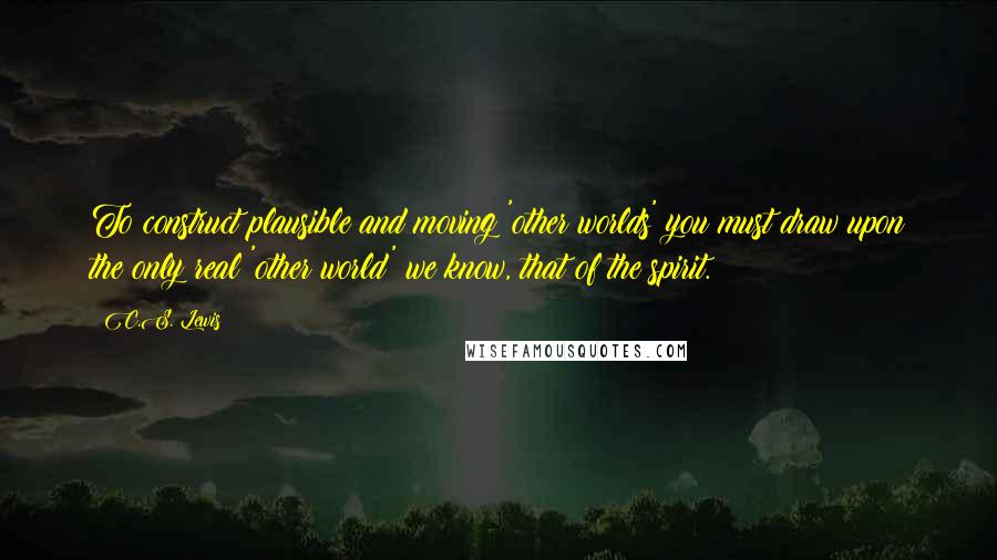 C.S. Lewis Quotes: To construct plausible and moving 'other worlds' you must draw upon the only real 'other world' we know, that of the spirit.