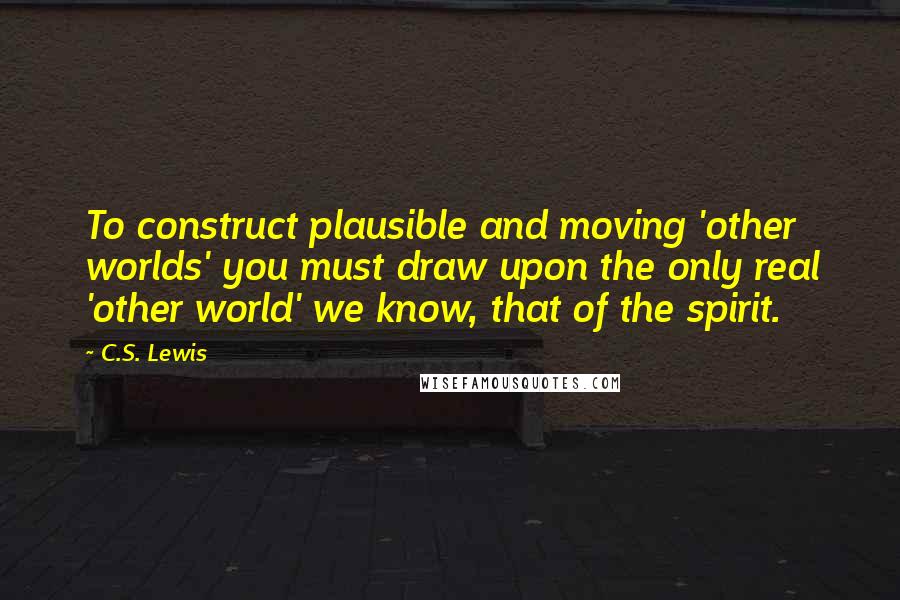 C.S. Lewis Quotes: To construct plausible and moving 'other worlds' you must draw upon the only real 'other world' we know, that of the spirit.