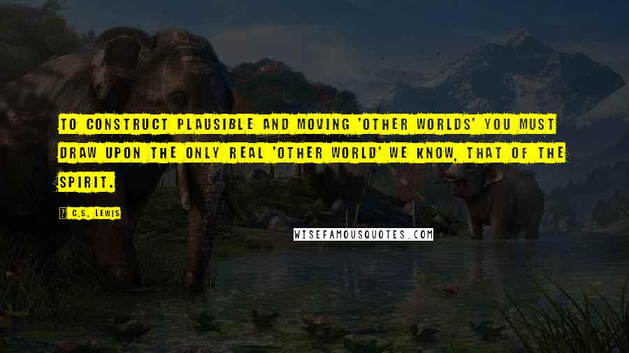 C.S. Lewis Quotes: To construct plausible and moving 'other worlds' you must draw upon the only real 'other world' we know, that of the spirit.