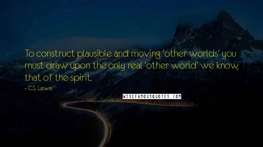 C.S. Lewis Quotes: To construct plausible and moving 'other worlds' you must draw upon the only real 'other world' we know, that of the spirit.