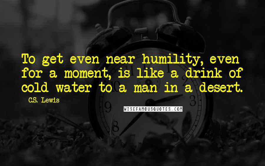 C.S. Lewis Quotes: To get even near humility, even for a moment, is like a drink of cold water to a man in a desert.