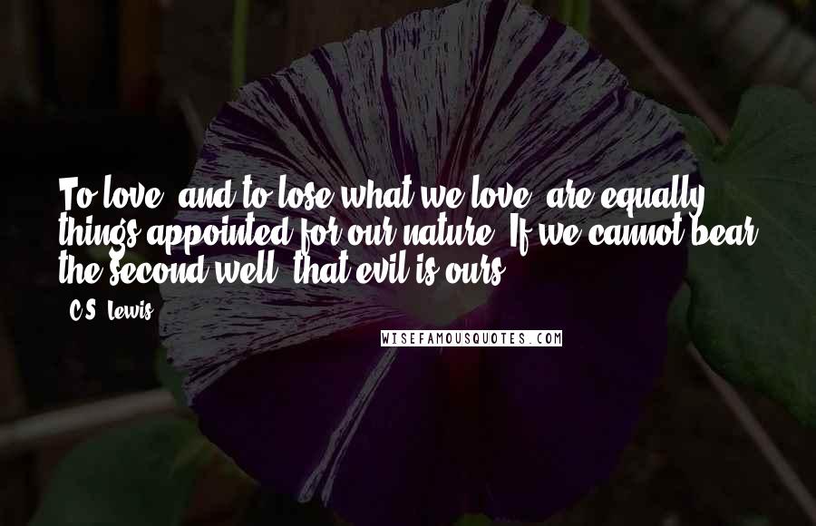 C.S. Lewis Quotes: To love, and to lose what we love, are equally things appointed for our nature. If we cannot bear the second well, that evil is ours.