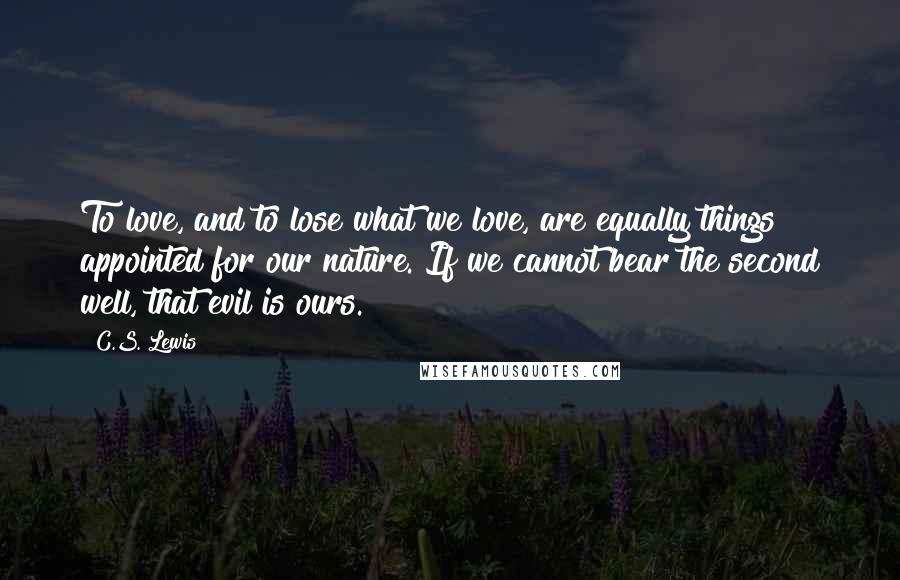 C.S. Lewis Quotes: To love, and to lose what we love, are equally things appointed for our nature. If we cannot bear the second well, that evil is ours.