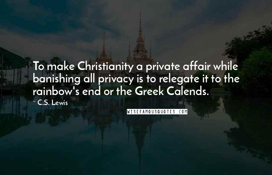 C.S. Lewis Quotes: To make Christianity a private affair while banishing all privacy is to relegate it to the rainbow's end or the Greek Calends.