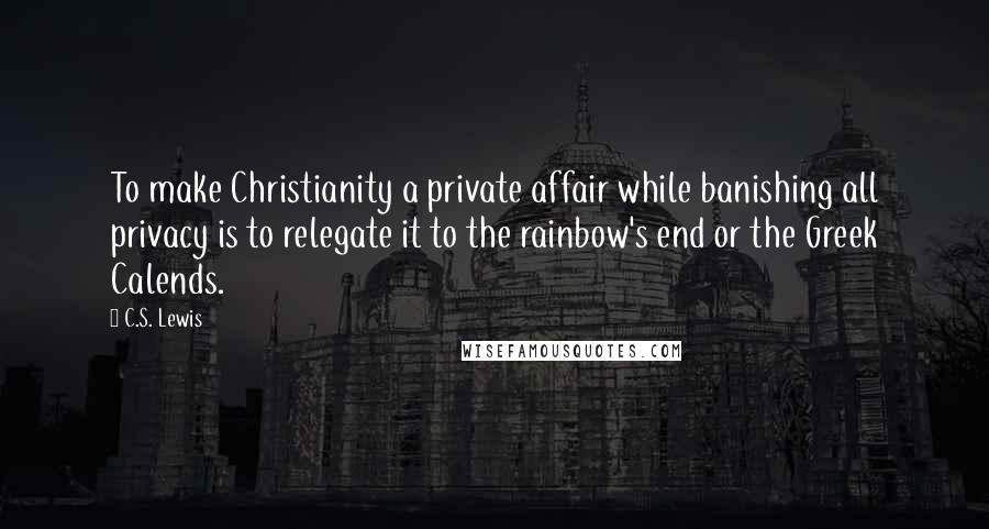 C.S. Lewis Quotes: To make Christianity a private affair while banishing all privacy is to relegate it to the rainbow's end or the Greek Calends.