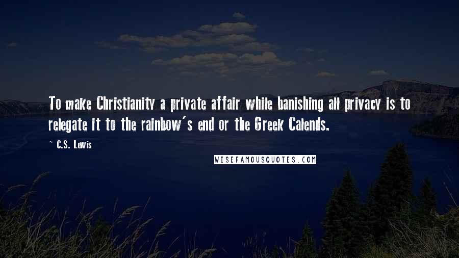 C.S. Lewis Quotes: To make Christianity a private affair while banishing all privacy is to relegate it to the rainbow's end or the Greek Calends.